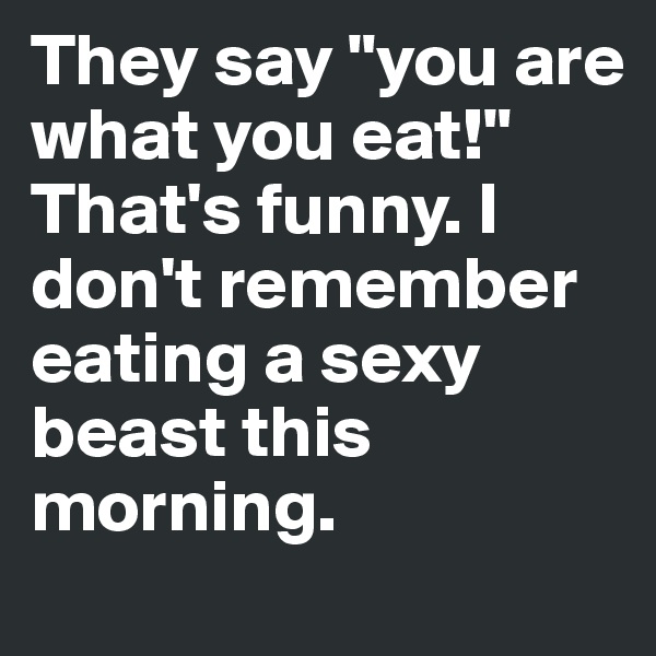 They say "you are what you eat!" 
That's funny. I don't remember eating a sexy beast this morning.