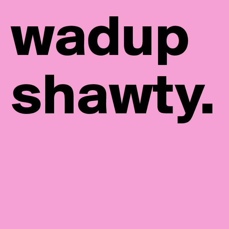 wadup shawty. 