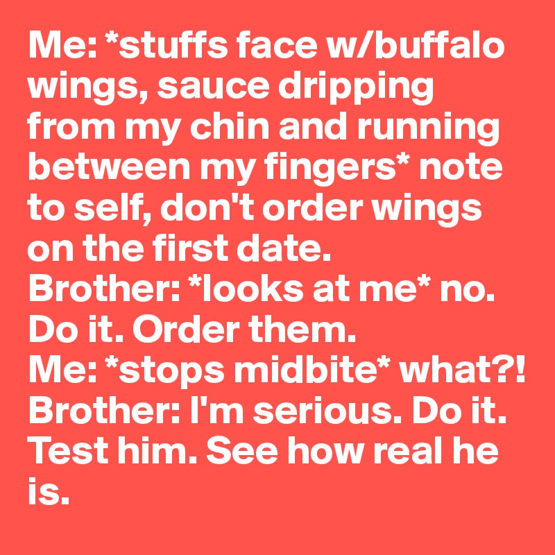 Me: *stuffs face w/buffalo wings, sauce dripping from my chin and running between my fingers* note to self, don't order wings on the first date. 
Brother: *looks at me* no. Do it. Order them. 
Me: *stops midbite* what?! 
Brother: I'm serious. Do it. Test him. See how real he is. 