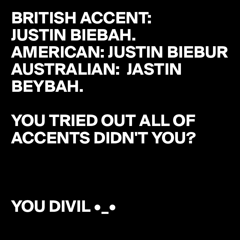 BRITISH ACCENT:
JUSTIN BIEBAH.
AMERICAN: JUSTIN BIEBUR
AUSTRALIAN:  JASTIN  BEYBAH.

YOU TRIED OUT ALL OF 
ACCENTS DIDN'T YOU?



YOU DIVIL •_•