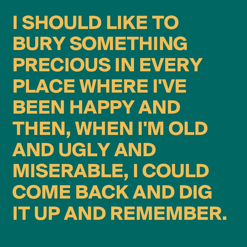 I SHOULD LIKE TO BURY SOMETHING PRECIOUS IN EVERY PLACE WHERE I'VE BEEN HAPPY AND THEN, WHEN I'M OLD AND UGLY AND MISERABLE, I COULD COME BACK AND DIG IT UP AND REMEMBER. 