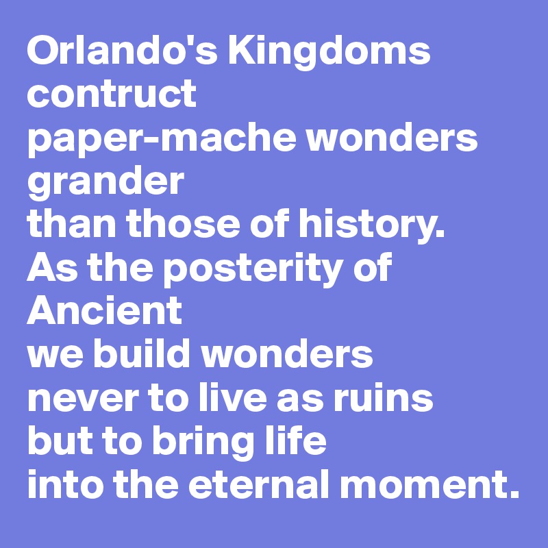 Orlando's Kingdoms
contruct
paper-mache wonders
grander
than those of history.
As the posterity of
Ancient
we build wonders
never to live as ruins
but to bring life
into the eternal moment.