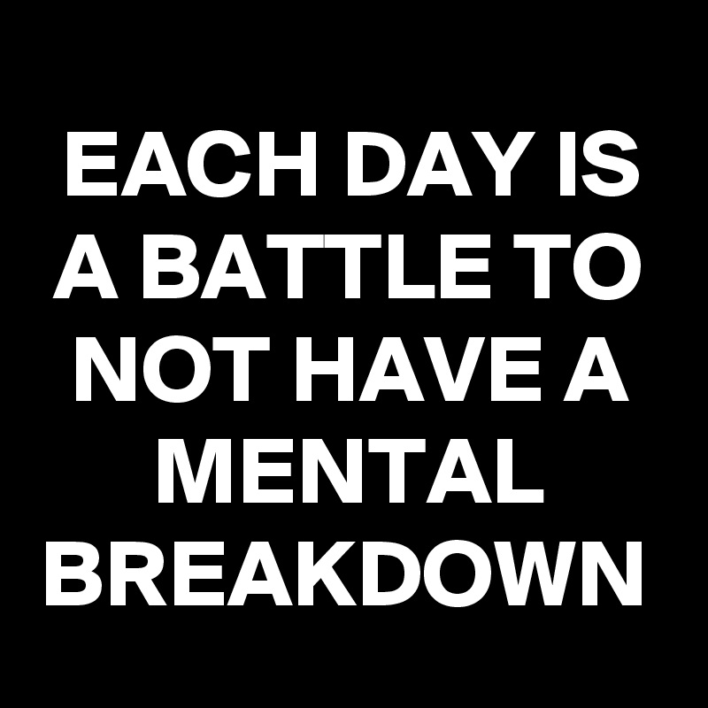 EACH DAY IS A BATTLE TO NOT HAVE A MENTAL BREAKDOWN