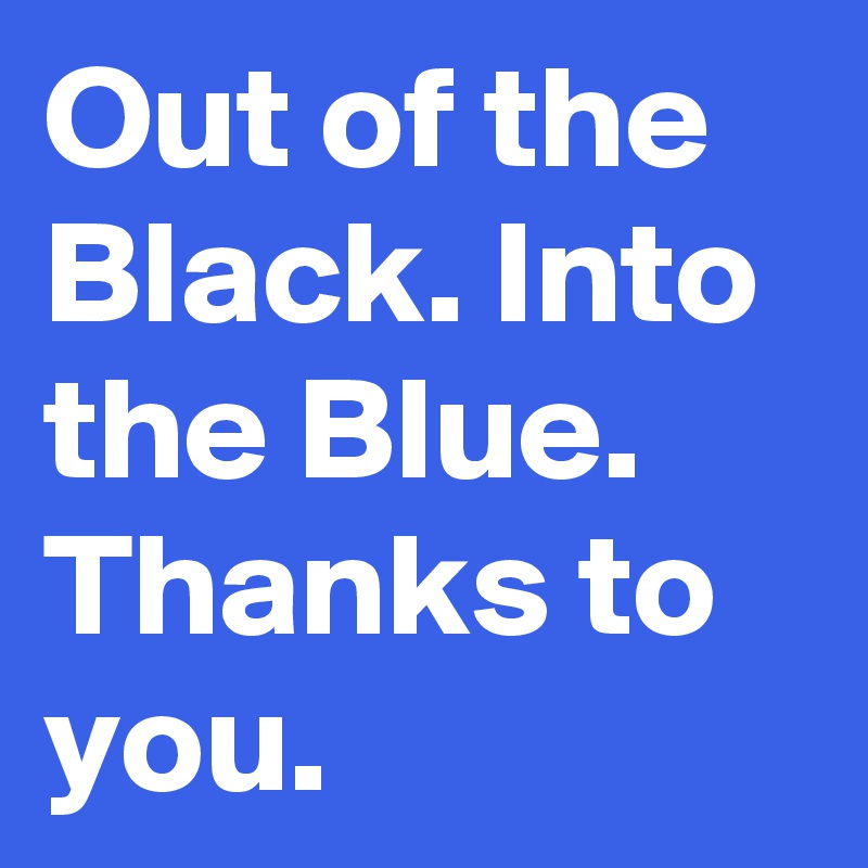 Out of the Black. Into the Blue.
Thanks to you.