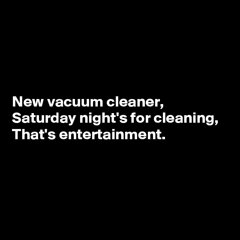 




New vacuum cleaner,
Saturday night's for cleaning,
That's entertainment.




