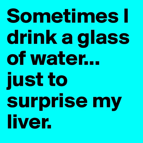 Sometimes I drink a glass of water...
just to surprise my liver.