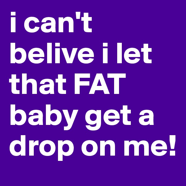 i can't belive i let that FAT baby get a drop on me!