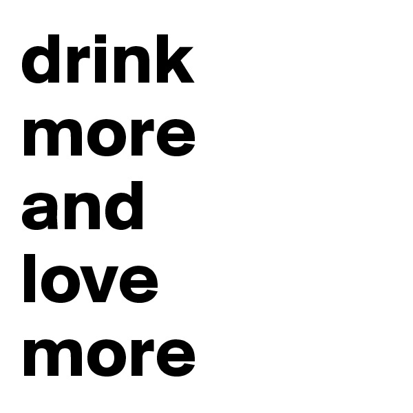 drink
more
and
love
more