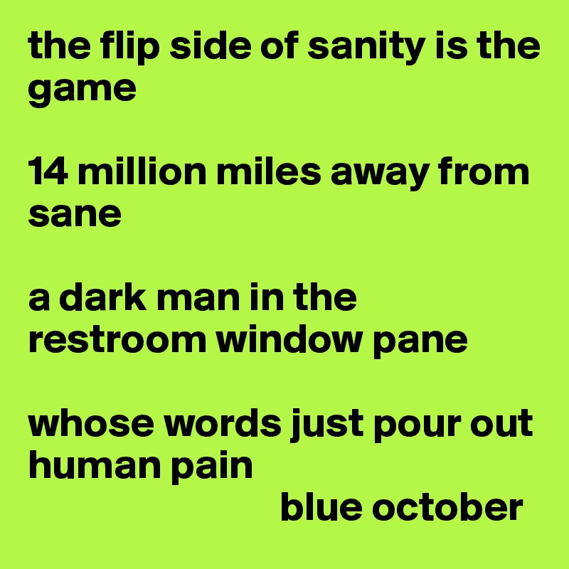 the flip side of sanity is the game

14 million miles away from sane

a dark man in the restroom window pane

whose words just pour out human pain
                              blue october