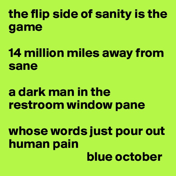 the flip side of sanity is the game

14 million miles away from sane

a dark man in the restroom window pane

whose words just pour out human pain
                              blue october