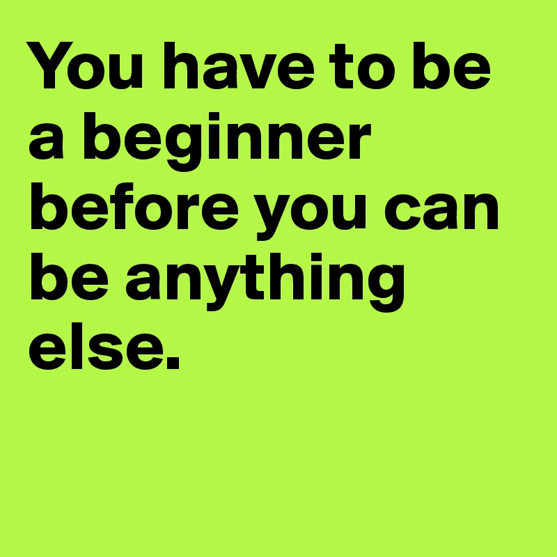 You have to be a beginner before you can be anything else.

