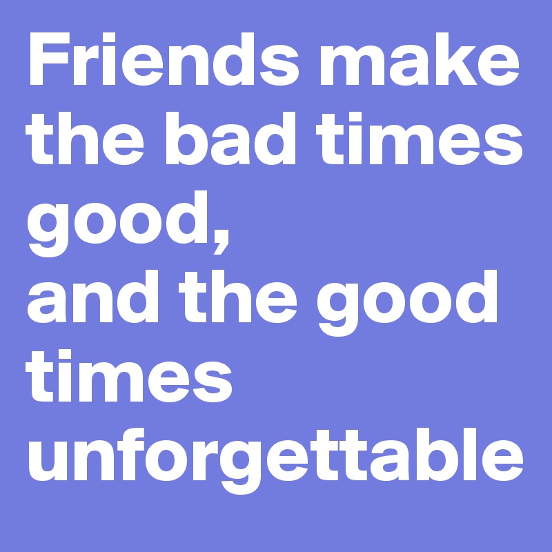 Friends make the bad times good, 
and the good times unforgettable