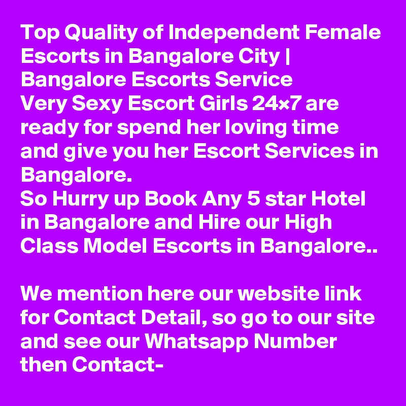 Top Quality of Independent Female Escorts in Bangalore City | Bangalore Escorts Service 
Very Sexy Escort Girls 24×7 are ready for spend her loving time and give you her Escort Services in Bangalore. 
So Hurry up Book Any 5 star Hotel in Bangalore and Hire our High Class Model Escorts in Bangalore.. 
We mention here our website link for Contact Detail, so go to our site and see our Whatsapp Number then Contact- 