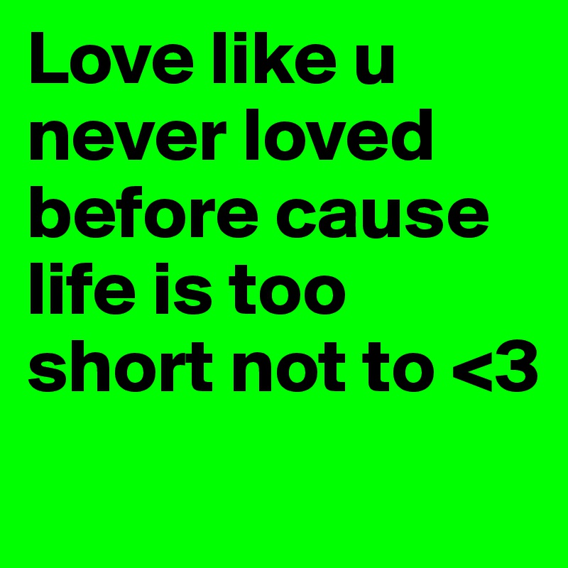 Love like u never loved before cause life is too short not to <3 
