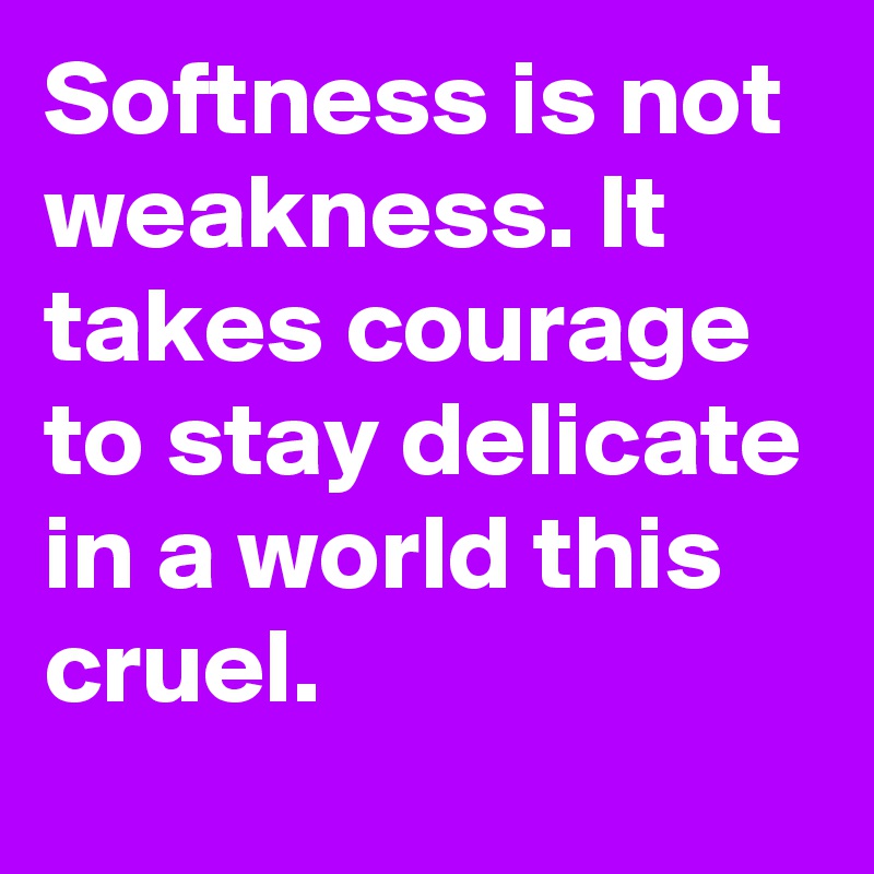 Softness is not weakness. It takes courage to stay delicate in a world this cruel.