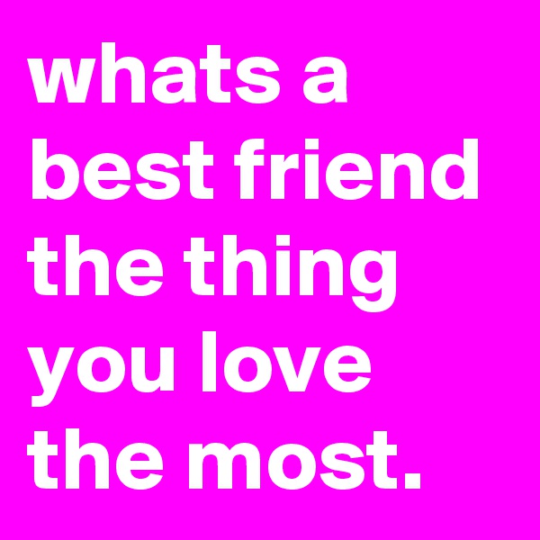 whats a best friend the thing you love the most.