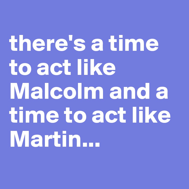 
there's a time to act like Malcolm and a time to act like Martin... 
