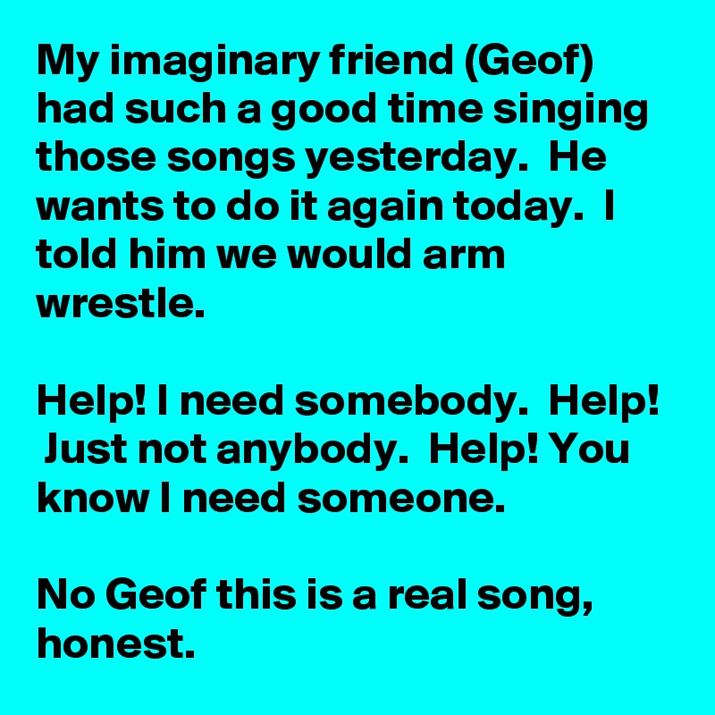 My imaginary friend (Geof) had such a good time singing those songs yesterday.  He wants to do it again today.  I told him we would arm wrestle.

Help! I need somebody.  Help!  Just not anybody.  Help! You know I need someone.  

No Geof this is a real song,  honest.
