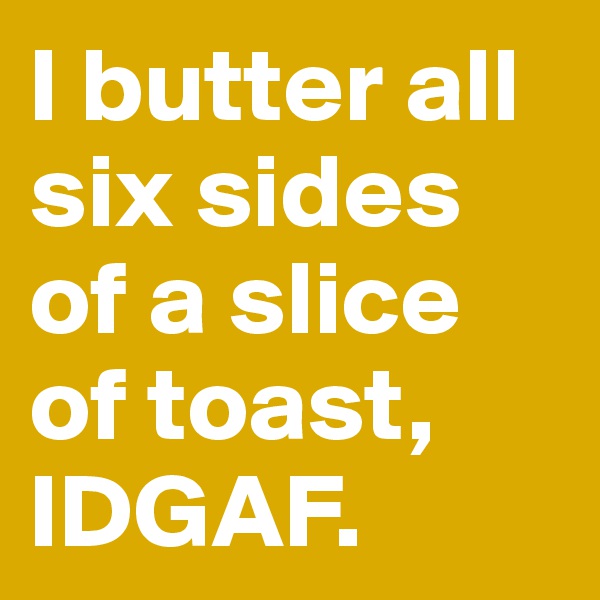 I butter all six sides of a slice of toast, IDGAF.