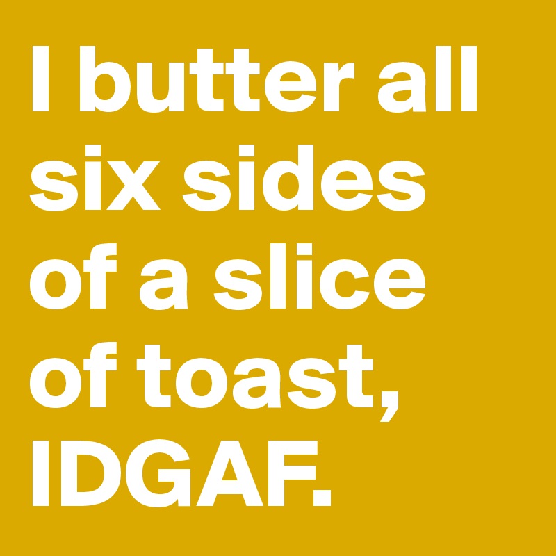I butter all six sides of a slice of toast, IDGAF.