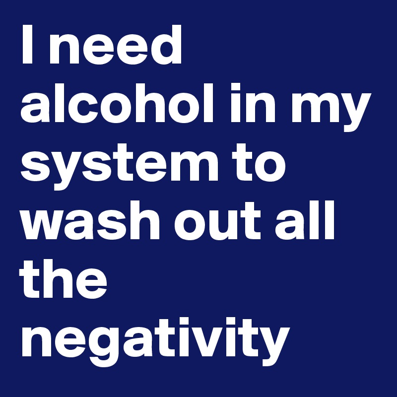 I need alcohol in my system to wash out all the negativity 