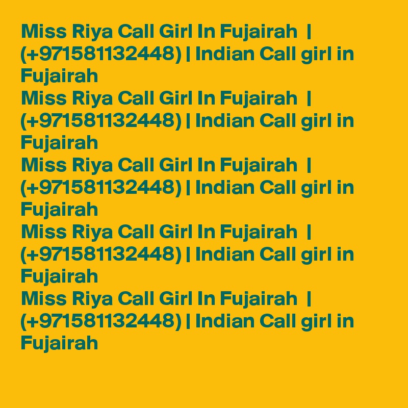 Miss Riya Call Girl In Fujairah  | (+971581132448) | Indian Call girl in Fujairah  
Miss Riya Call Girl In Fujairah  | (+971581132448) | Indian Call girl in Fujairah  
Miss Riya Call Girl In Fujairah  | (+971581132448) | Indian Call girl in Fujairah  
Miss Riya Call Girl In Fujairah  | (+971581132448) | Indian Call girl in Fujairah  
Miss Riya Call Girl In Fujairah  | (+971581132448) | Indian Call girl in Fujairah  
