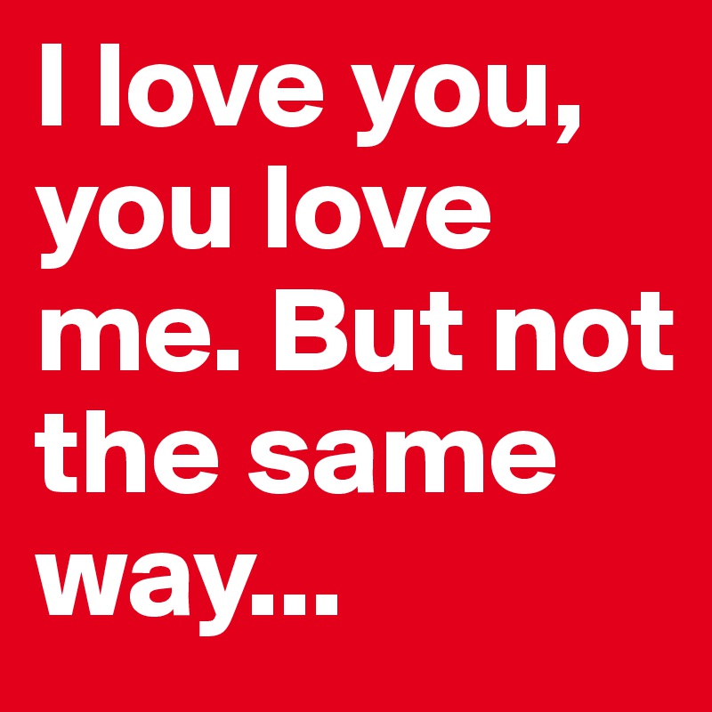 I love you, you love me. But not the same way...