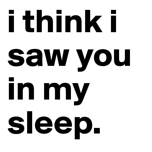 i think i
saw you
in my
sleep.