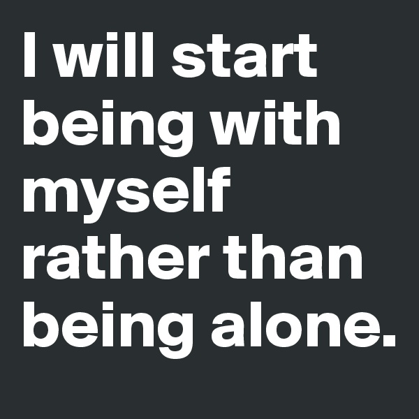 I will start being with myself rather than being alone. 