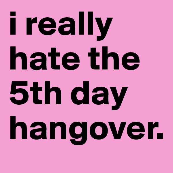 i really hate the 5th day hangover.