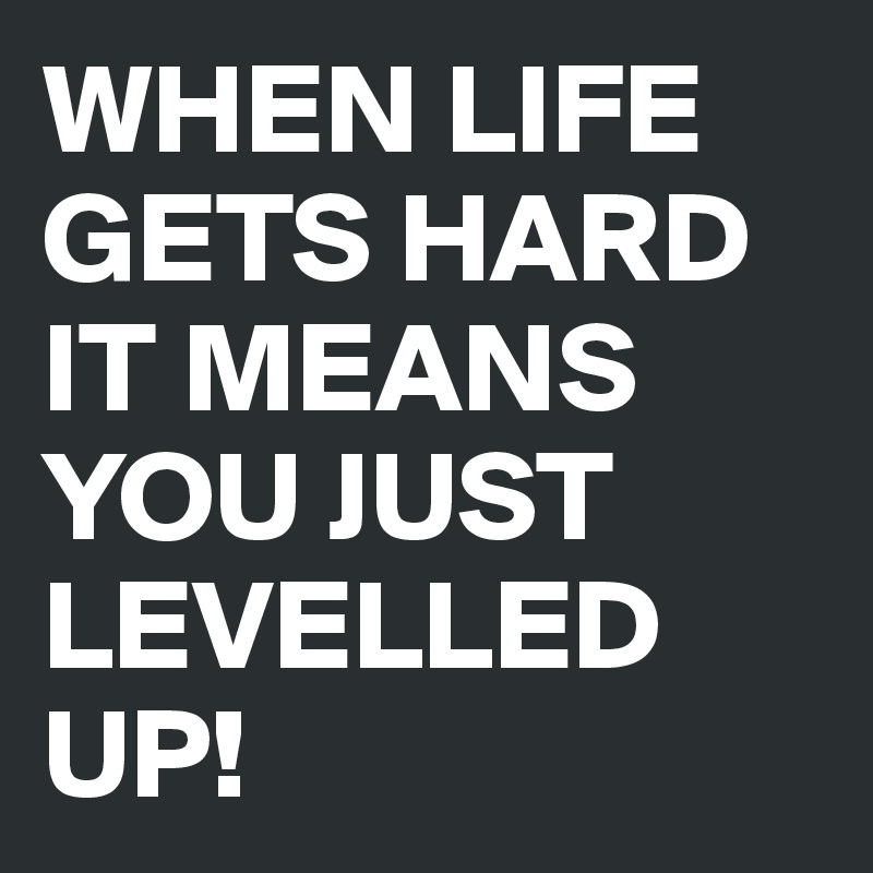 WHEN LIFE GETS HARD IT MEANS YOU JUST LEVELLED UP!