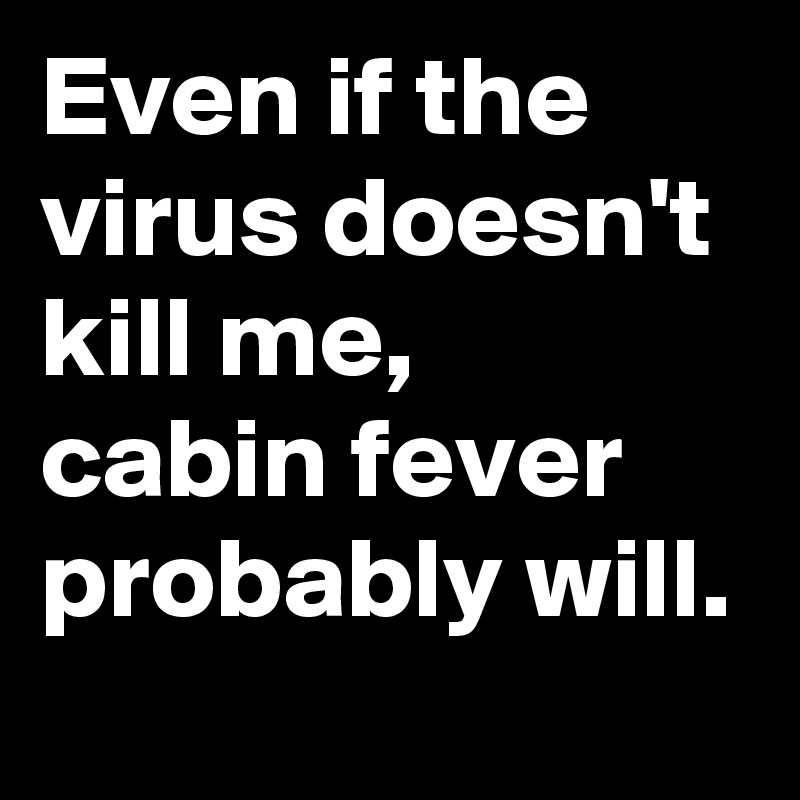 Even if the virus doesn't kill me, 
cabin fever probably will. 