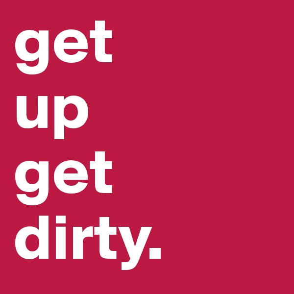 get 
up 
get      dirty.             