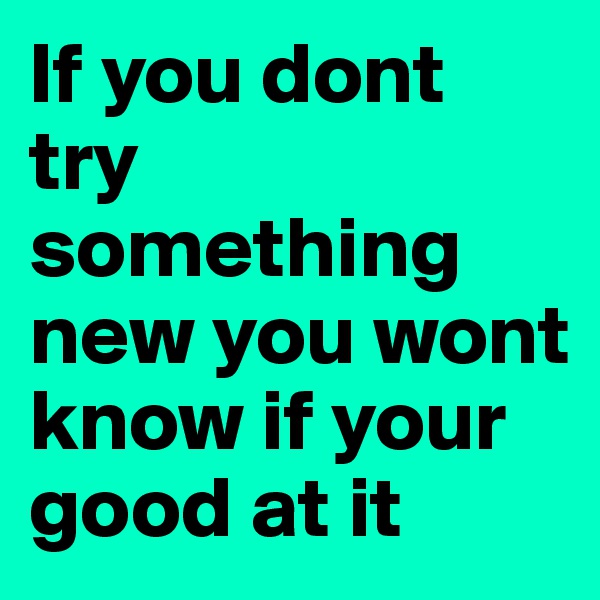 If you dont try something new you wont know if your good at it 