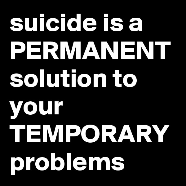 suicide is a PERMANENT solution to your TEMPORARY problems