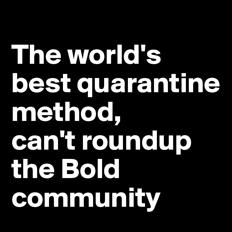 
The world's best quarantine method, 
can't roundup 
the Bold community