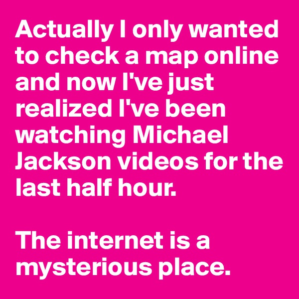 Actually I only wanted to check a map online and now I've just realized I've been watching Michael Jackson videos for the last half hour.

The internet is a mysterious place.