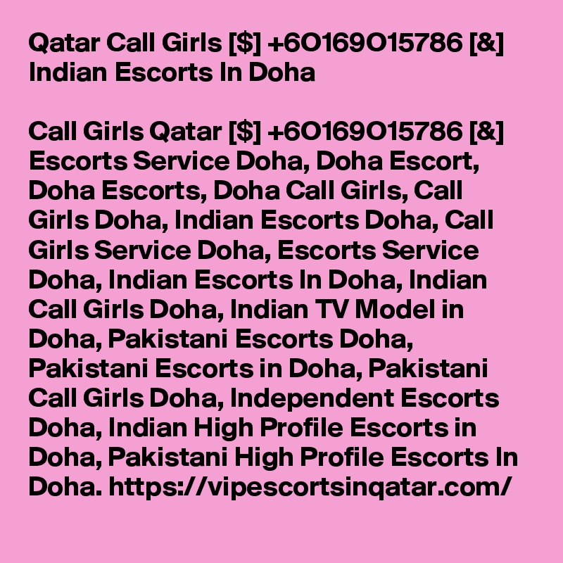 Qatar Call Girls [$] +6O169O15786 [&] Indian Escorts In Doha

Call Girls Qatar [$] +6O169O15786 [&] Escorts Service Doha, Doha Escort, Doha Escorts, Doha Call Girls, Call Girls Doha, Indian Escorts Doha, Call Girls Service Doha, Escorts Service Doha, Indian Escorts In Doha, Indian Call Girls Doha, Indian TV Model in Doha, Pakistani Escorts Doha, Pakistani Escorts in Doha, Pakistani Call Girls Doha, Independent Escorts Doha, Indian High Profile Escorts in Doha, Pakistani High Profile Escorts In Doha. https://vipescortsinqatar.com/