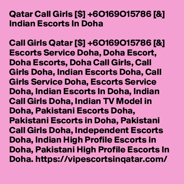 Qatar Call Girls [$] +6O169O15786 [&] Indian Escorts In Doha

Call Girls Qatar [$] +6O169O15786 [&] Escorts Service Doha, Doha Escort, Doha Escorts, Doha Call Girls, Call Girls Doha, Indian Escorts Doha, Call Girls Service Doha, Escorts Service Doha, Indian Escorts In Doha, Indian Call Girls Doha, Indian TV Model in Doha, Pakistani Escorts Doha, Pakistani Escorts in Doha, Pakistani Call Girls Doha, Independent Escorts Doha, Indian High Profile Escorts in Doha, Pakistani High Profile Escorts In Doha. https://vipescortsinqatar.com/