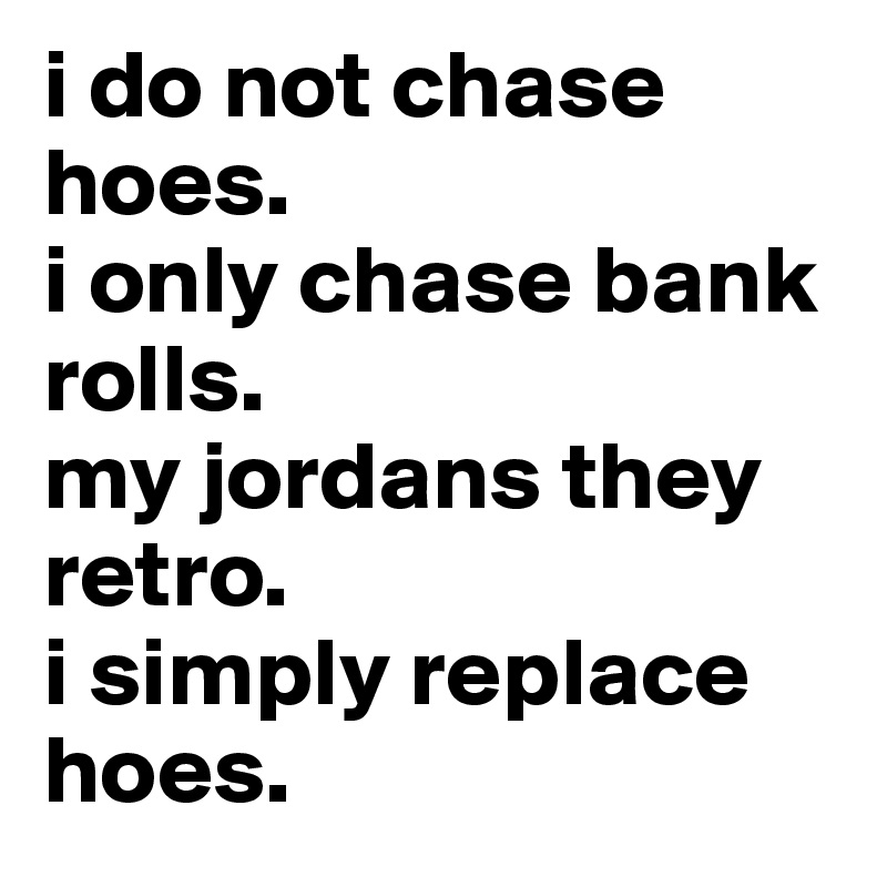 i do not chase hoes.
i only chase bank rolls.
my jordans they retro.
i simply replace hoes. 