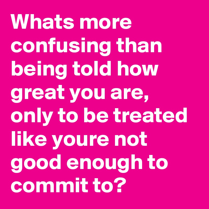 Whats more confusing than being told how great you are, only to be treated like youre not good enough to commit to?