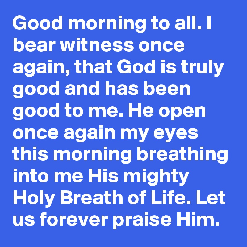 Good morning to all. I bear witness once again, that God is truly good and has been good to me. He open once again my eyes this morning breathing into me His mighty Holy Breath of Life. Let us forever praise Him.