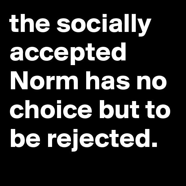 the socially accepted Norm has no choice but to be rejected.