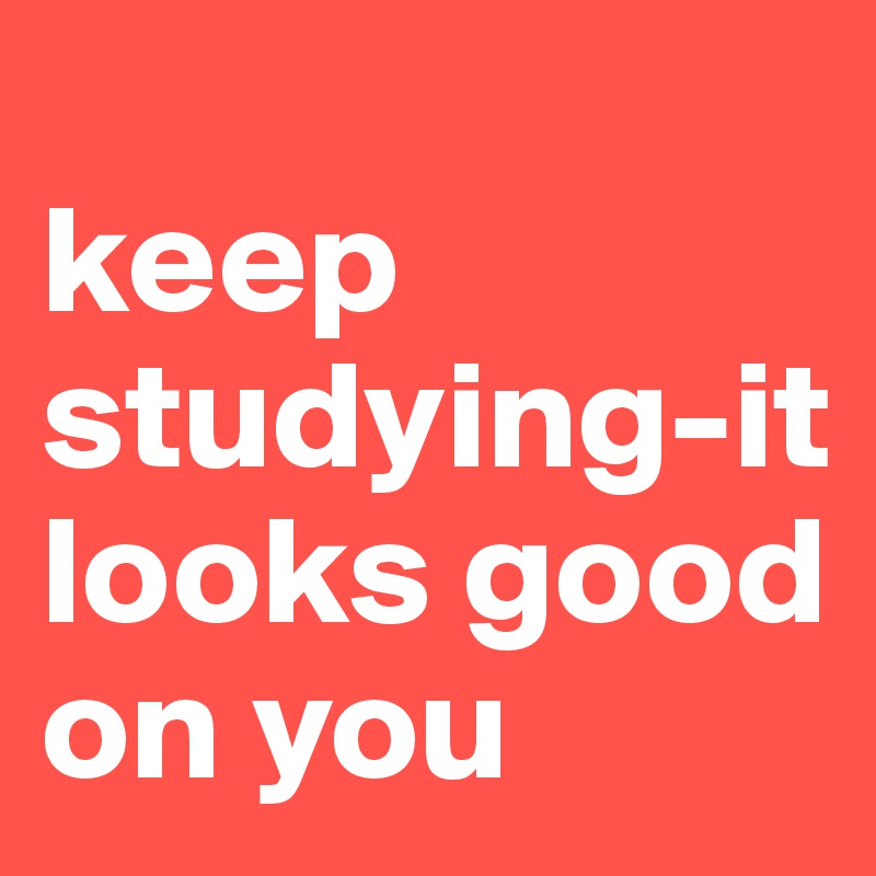 
keep studying-it looks good on you
