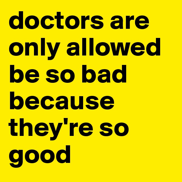 doctors are only allowed be so bad because they're so good