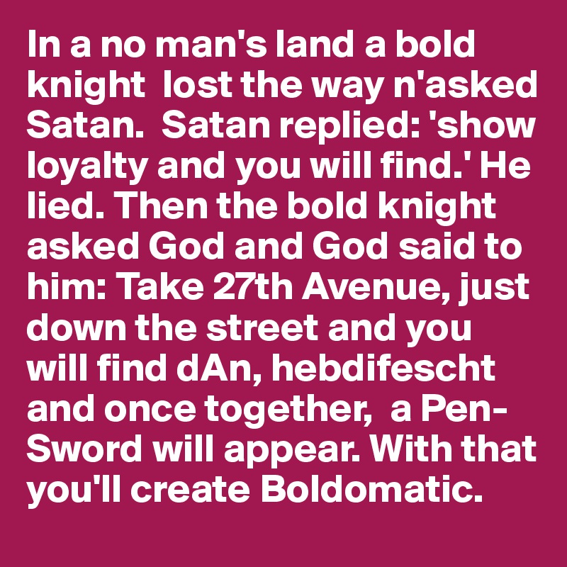 In a no man's land a bold  knight  lost the way n'asked Satan.  Satan replied: 'show loyalty and you will find.' He lied. Then the bold knight asked God and God said to him: Take 27th Avenue, just down the street and you will find dAn, hebdifescht and once together,  a Pen- Sword will appear. With that you'll create Boldomatic.