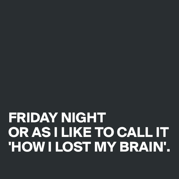 






FRIDAY NIGHT 
OR AS I LIKE TO CALL IT 
'HOW I LOST MY BRAIN'.