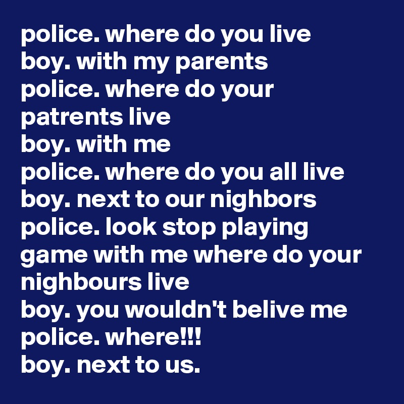 police. where do you live
boy. with my parents
police. where do your patrents live
boy. with me
police. where do you all live
boy. next to our nighbors
police. look stop playing game with me where do your nighbours live
boy. you wouldn't belive me
police. where!!!
boy. next to us.