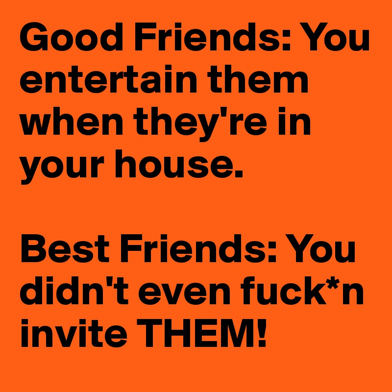 Good Friends: You entertain them when they're in your house.

Best Friends: You didn't even fuck*n invite THEM!