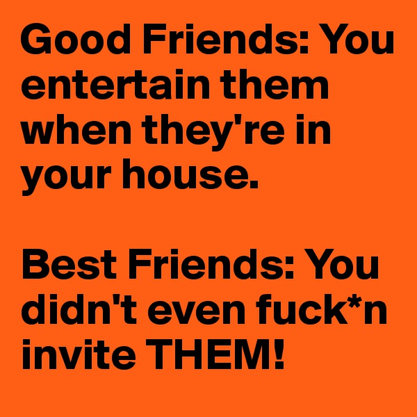 Good Friends: You entertain them when they're in your house.

Best Friends: You didn't even fuck*n invite THEM!